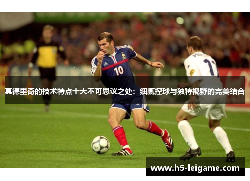 莫德里奇的技术特点十大不可思议之处：细腻控球与独特视野的完美结合