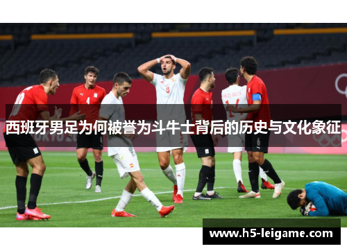 西班牙男足为何被誉为斗牛士背后的历史与文化象征