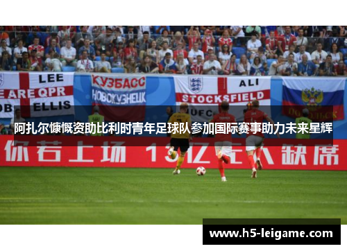 阿扎尔慷慨资助比利时青年足球队参加国际赛事助力未来星辉 阿扎尔慷慨资助比利时青年足球队参加国际赛事助力未来星辉