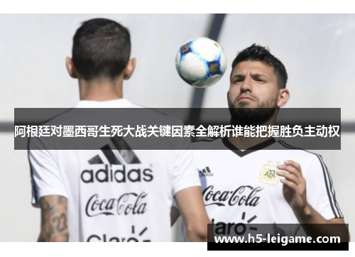 阿根廷对墨西哥生死大战关键因素全解析谁能把握胜负主动权 阿根廷对墨西哥生死大战关键因素全解析谁能把握胜负主动权