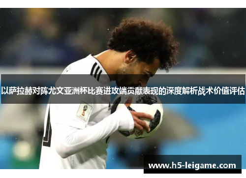 以萨拉赫对阵尤文亚洲杯比赛进攻端贡献表现的深度解析战术价值评估