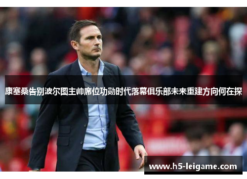 康塞桑告别波尔图主帅席位功勋时代落幕俱乐部未来重建方向何在探 康塞桑告别波尔图主帅席位功勋时代落幕俱乐部未来重建方向何在探