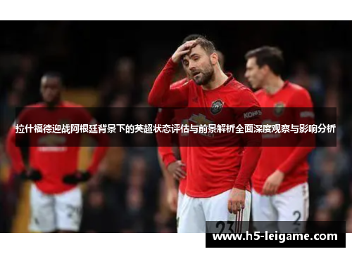 拉什福德迎战阿根廷背景下的英超状态评估与前景解析全面深度观察与影响分析 拉什福德迎战阿根廷背景下的英超状态评估与前景解析全面深度观察与影响分析