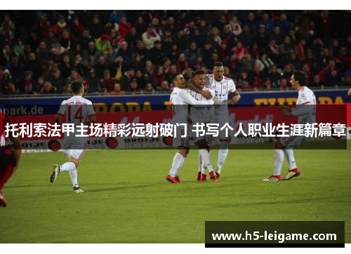 托利索法甲主场精彩远射破门 书写个人职业生涯新篇章 托利索法甲主场精彩远射破门 书写个人职业生涯新篇章
