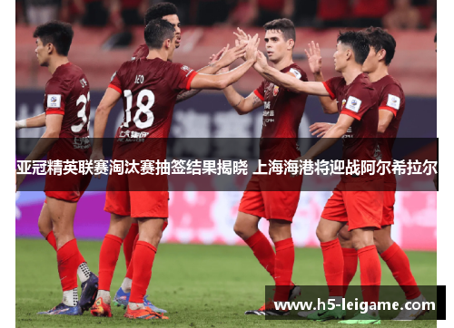 亚冠精英联赛淘汰赛抽签结果揭晓 上海海港将迎战阿尔希拉尔 亚冠精英联赛淘汰赛抽签结果揭晓 上海海港将迎战阿尔希拉尔